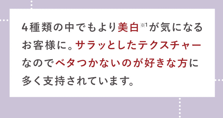3種類の中でもより美白※が気になる
お客様に。サラッとしたテクスチャー
なのでベタつかないのが好きな方に
多く支持されています。