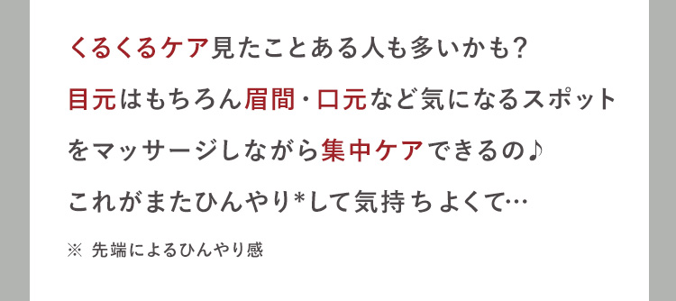 くるくるケア見たことある人も多いかも？
目元はもちろん眉間・口元など気になるスポット
をマッサージしながら集中ケアできるの♪
これがまたひんやり*して気持ちよくて…
