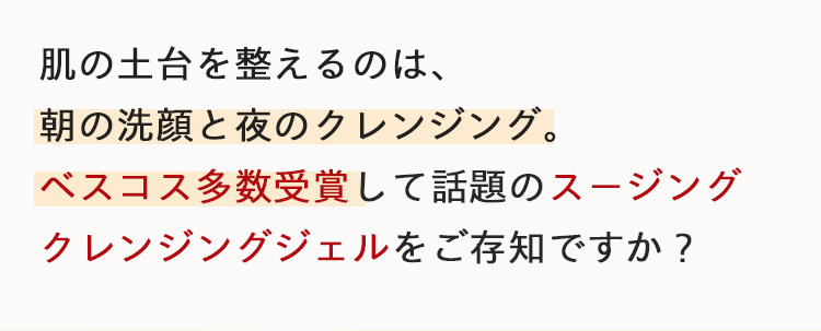 肌の土台を整えるのは、
朝の洗顔と夜のクレンジング。
ベスコス多数受賞して話題のスージング
クレンジングジェルをご存知ですか?