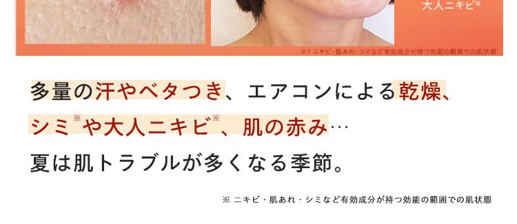 ※1 ニキビ・肌あれ
小鼻や頬の
かさつきや肌荒れ ※
頬やおでこ、
口周りの急な
大人ニキビ
多量の汗やベタつき、 エアコンによる乾燥、
シミや大人ニキビ、肌の赤み･･･
夏は肌トラブルが多くなる季節。
この状態
※ ニキビ・肌あれシミなど有効成分が持つ効能の範囲での肌状態