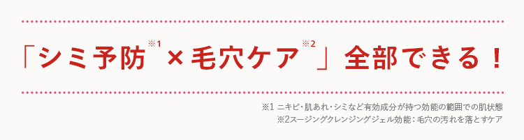 *1
「シミ予防 × 毛穴ケア 」全部できる!
※1 ニキビ・肌あれ・シミなど有効成分が持つ効能の範囲での肌状態
※2スージングクレンジングジェル効能: 毛穴の汚れを落とすケア