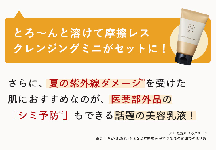 とろ~んと溶けて摩擦レス
クレンジングミニがセットに!
さらに、夏の紫外線ダメージを受けた
肌におすすめなのが、 医薬部外品の
N
「シミ予防」もできる話題の美容乳液 !
※1 乾燥によるダメージ
2 ニキビ・肌あれ・シミなど有効成分が持つ効能の範囲での肌状態