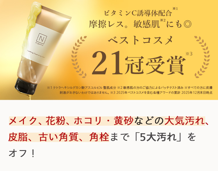 IN
orgenic
Sewing Cleansing Gal
※1
ビタミンC誘導体配合
摩擦レス。 敏感肌にも◎
ベストコスメ
21冠受賞®
※1テトラヘキシルデカン酸アスコルビル整肌成分2敏感肌の方のご協力によるバッチテスト済み すべての方に皮膚
刺激がおきないわけではありません。 ※32025年ベストコスメを含む各種アワードの累計 2025年12月末日時点
メイク、花粉、ホコリ 黄砂などの大気汚れ、
皮脂、古い角質、 角栓まで「5大汚れ」を
オフ!