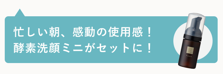 忙しい朝、感動の使用感 !
酵素洗顔ミニがセットに!
Foam