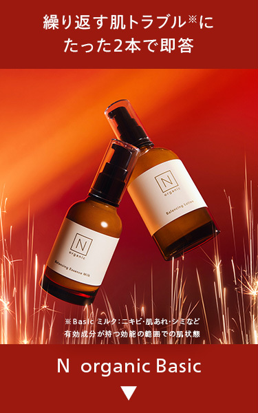 繰り返す肌トラブルに
たった2本で即答
N
organic
N
organic
※Basic ミルク: ニキビ・肌あれ・シミなど
有効成分が持つ効能の範囲での肌状態
N organic Basic