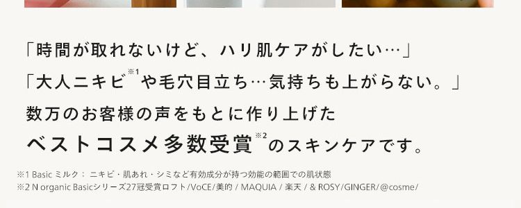 忙しい30代 40代。 シンプルに、
本当にいいものだけを使いたい･･･!
おしゃれなママに選ばれる茶瓶シリーズ
N
organic
N
N
N
N
N
N
「時間が取れないけど、ハリ肌ケアがしたい･･･」
※1
「大人ニキビや毛穴目立ち・・・ 気持ちも上がらない。」
数万のお客様の声をもとに作り上げた
ベストコスメ多数受賞のスキンケアです。
※1 Basic ミルク: ニキビ肌あれ・シミなど有効成分が持つ効能の範囲での肌状態
※2N organic Basicシリーズ27冠受賞ロフト/VoCE/ 美的 / MAQUIA / 楽天 / & ROSY / GINGER/@cosme/