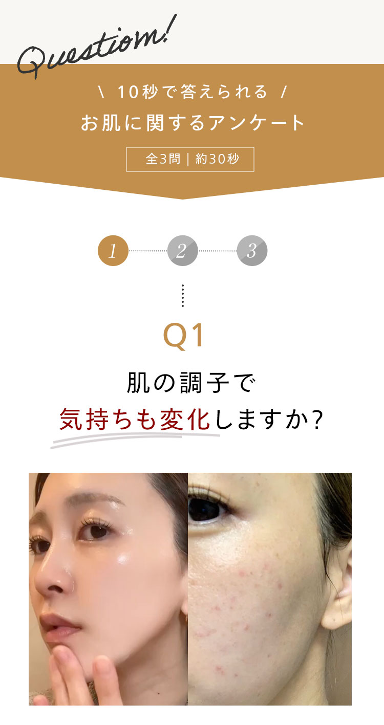 Question!
\ 10秒で答えられる /
お肌に関するアンケート
全3問 | 約30秒
1
2
3
......
Q1
肌の調子で
気持ちも変化しますか?