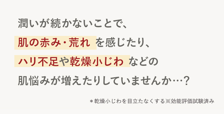 潤いが続かないことで、肌の赤み・荒れ を感じたり、
ハリ不足や乾燥小じわ などの肌悩みが増えたりしていませんか…？
