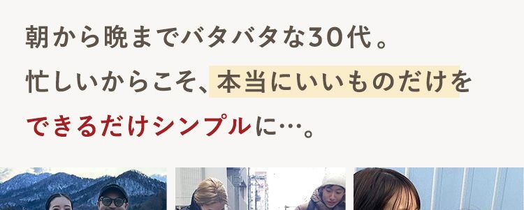 朝から晩までバタバタな30代。忙しいからこそ、本当にいいものだけをできるだけシンプルに…