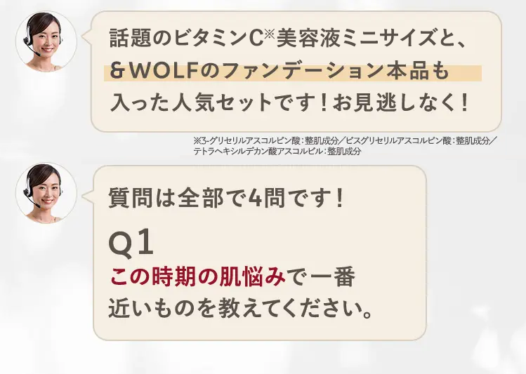 話題のビタミンC美容液ミニサイズと、
&WOLFのファンデーション本品も
入った人気セットです!お見逃しなく!
※3-グリセリルアスコルビン酸:整肌成分/ビスグリセリルアスコルビン酸:整肌成分/
テトラヘキシルデカン酸アスコルビル: 整肌成分
質問は全部で4問です!
Q1
この時期の肌悩みで一番
近いものを教えてください。
