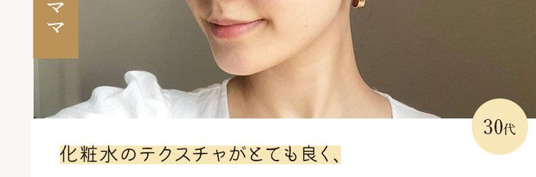 会社員・一児のママ
化粧水のテクスチャがとても良く、
30ft
お風呂上がり1番に肌に入れたい!と思えるアイテム
アラが気になるが自分にかける時間があまり取れない
アラサー以上にピッタリだと思いました。
※作成当時 ※個人の感想です *商品提供によるコメント