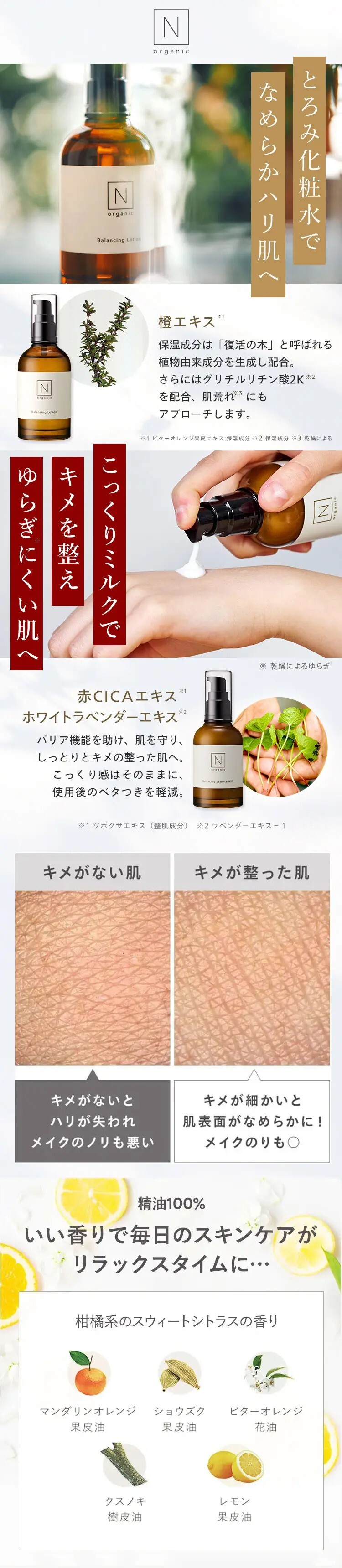 Z
N
organic
Balancing Lotion
N
organic
N
organic
Balancing Lotion
水
なめらかハリ肌へ
とろみ化粧水で
※1
橙エキス イ
保湿成分は 「復活の木」 と呼ばれる
植物由来成分を生成し配合。
さらにはグリチルリチン酸2K ※2
を配合、 肌荒れ※3 にも
アプローチします。
※1 ビターオレンジ果皮エキス 保湿成分 ※2 保湿成分 ※3 乾燥による
ゆキ
キメを整え
こっくりミルクで
え
ゆらぎにくい肌へ
赤CICA エキス 1
ホワイトラベンダーエキス※2
バリア機能を助け、肌を守り、
しっとりとキメの整った肌へ。
こっくり感はそのままに、
使用後のベタつきを軽減。
N
Belancing Essence M
[N
※ 乾燥によるゆらぎ
※1 ツボクサエキス (整肌成分) ※2 ラベンダーエキス-1
キメがない肌
キメが整った肌
キメがないと
ハリが失われ
キメが細かいと
肌表面がなめらかに!
メイクのノリも悪い
メイクのりも○
精油100%
いい香りで毎日のスキンケアが
リラックスタイムに･･･
柑橘系のスウィートシトラスの香り
マンダリンオレンジ
ショウズク
ビターオレンジ
果皮油
果皮油
花油
クスノキ
レモン
樹皮油
果皮油