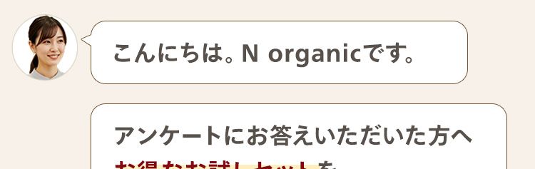こんにちは。 N organicです。
アンケートにお答えいただいた方へ
お得なお試しセットを
ご案内しております。
質問は全部で4問です!